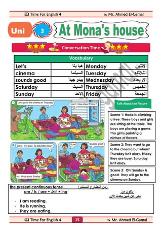  Time For English 4  Mr. Ahmed El-Gamal 
 Time For English 4  Mr. Ahmed El-Gamal 
15 
Vocabulary 
Let’s هيا بنا Monday الاثنين 
cinema السينما Tuesday الثلاثاء 
sounds good يبدو جيد ا Wednesday الاربعاء 
Saturday السبت Thursday الخميس 
Sunday الاحد Friday الجمعة 
the present continuous tense : زمن المضارع المستمر 
am / is / are + الفعل + ing يتكون من 
يعبر عن شيئ يحدث الان. 
- I am reading. 
- He is running. 
- They are eating. 
Uni 3 
t 
Conversation Time 
Talk About the Picture 
Scene 1: Hoda is climbing 
a tree. These boys and girls 
are sitting at the table. The 
boys are playing a game. 
This girl is painting a 
picture of flowers. 
Scene 2: They want to go 
to the cinema but when? 
Thursday isn't okay. Friday 
they are busy. Saturday 
isn't okay. 
Scene 3: Oh! Sunday is 
good. They will go to the 
cinema on Sunday. 
 