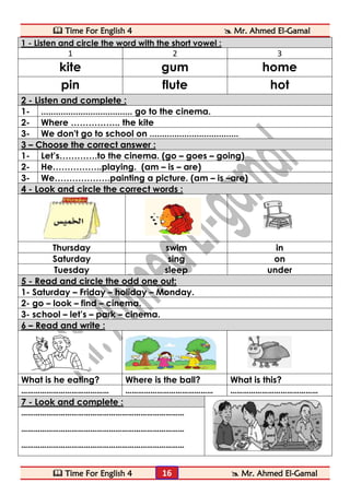  Time For English 4  Mr. Ahmed El-Gamal 
 Time For English 4  Mr. Ahmed El-Gamal 
16 
1 - Listen and circle the word with the short vowel : 
1 
2 
3 
kite 
gum 
home 
pin 
flute 
hot 2 - Listen and complete : 
1- 
..................................... go to the cinema. 
2- 
Where …………….. the kite 
3- 
We don't go to school on .................................... 3 – Choose the correct answer : 
1- 
Let’s………….to the cinema. (go – goes – going) 
2- 
He……………..playing. (am – is – are) 
3- 
We……………….painting a picture. (am – is –are) 4 - Look and circle the correct words : 
Thursday 
swim 
in 
Saturday 
sing 
on 
Tuesday 
sleep 
under 5 - Read and circle the odd one out: 
1- Saturday – Friday – holiday – Monday. 
2- go – look – find – cinema. 
3- school – let’s – park – cinema. 6 – Read and write : 
What is he eating? 
Where is the ball? 
What is this? 
…………………………………… 
…………………………………… 
…………………………………… 7 - Look and complete : 
…………………………………………………………………… 
…………………………………………………………………… 
……………………………………………………………………  