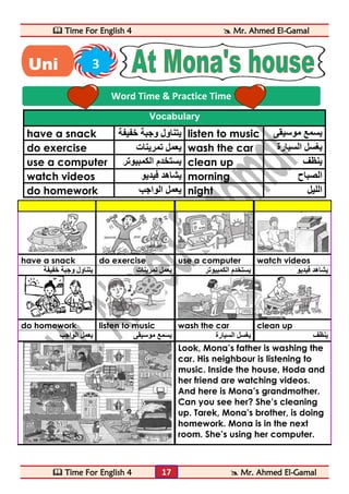  Time For English 4  Mr. Ahmed El-Gamal 
 Time For English 4  Mr. Ahmed El-Gamal 
17 
Vocabulary 
have a snack يتناول وجبة خفيفة listen to music يسمع موسيقى 
do exercise يعمل تمرينات wash the car يغسل السيارة 
use a computer يستخدم الكمبيوتر clean up ينظف 
watch videos يشاهد فيديو morning الصباح 
do homework يعمل الواجب night الليل 
have a snack do exercise use a computer watch videos 
يشاهد فيديو يستخدم الكمبيوتر يعمل تمرينات يتناول وجبة خفيفة 
do homework listen to music wash the car clean up 
ينظف يغسل السيارة يسمع موسيقى يعمل الواجب 
Look, Mona’s father is washing the 
car. His neighbour is listening to 
music. Inside the house, Hoda and 
her friend are watching videos. 
And here is Mona’s grandmother. 
Can you see her? She’s cleaning 
up. Tarek, Mona’s brother, is doing 
homework. Mona is in the next 
room. She’s using her computer. 
Word Time & Practice Time 
Uni 3 
t 
 