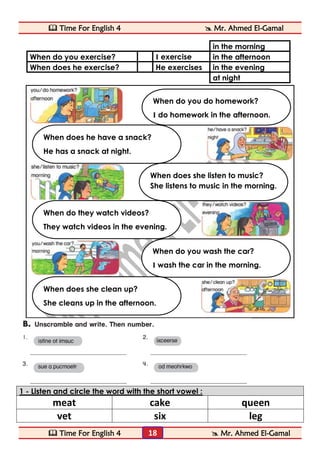  Time For English 4  Mr. Ahmed El-Gamal 
 Time For English 4  Mr. Ahmed El-Gamal 
18 
in the morning 
in the afternoon 
I exercise 
When do you exercise? 
in the evening 
He exercises 
When does he exercise? 
at night 
1 - Listen and circle the word with the short vowel : 
meat 
cake 
queen 
vet 
six 
leg 
When do you wash the car? 
I wash the car in the morning. 
When does she clean up? 
She cleans up in the afternoon. 
When do they watch videos? 
They watch videos in the evening. 
When do you do homework? 
I do homework in the afternoon. 
When does he have a snack? 
He has a snack at night. 
When does she listen to music? 
She listens to music in the morning.  