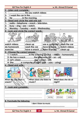  Time For English 4  Mr. Ahmed El-Gamal 
 Time For English 4  Mr. Ahmed El-Gamal 
19 
2 - Listen and complete : 
1- 
…………………. Do you watch videos 
2- 
I wash the car in the…………….. 
3- 
He …………..in the morning. 3 – Read and circle the odd one out: 
1- 
radio – telephone – snack – television. 
2- 
busy – sing – see – watch. 
3- 
Monday – Tuesday – wash – Wednesday. 4 - Look and circle the correct words : 
watch videos 
clean up 
use a computer 
wash the car 
do homework 
wash the car 
have a snack 
watch videos 
exercise 
have a snack 
listen to music 
clean up 5 - Choose the correct answer : 
1- I watch……………..in the evening. (snack – videos – homework) 
2- He has a snack………….the afternoon. (in – on – at) 
3- Let’s clean……………….. (up – down – off) 
4- She………..a computer at night. (use – uses – using) 6 – Read and write : 
When do you have a snack? 
When does she listen to music? 
What does she do at night? 
…………………………………... 
…………………………………... 
…………………………………... 7 - Look and complete : 
…………………………………………………………………… 
…………………………………………………………………… 
…………………………………………………………………… 
8- Punctuate the following: 
i don t listen to music 
……………………………………………………………………………………  