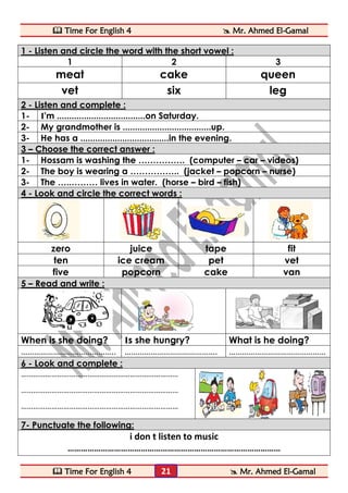  Time For English 4  Mr. Ahmed El-Gamal 
 Time For English 4  Mr. Ahmed El-Gamal 
21 
1 - Listen and circle the word with the short vowel : 
1 
2 
3 
meat 
cake 
queen 
vet 
six 
leg 2 - Listen and complete : 
1- 
I'm ....................................on Saturday. 
2- 
My grandmother is ....................................up. 
3- 
He has a ....................................in the evening. 3 – Choose the correct answer : 
1- 
Hossam is washing the ……………. (computer – car – videos) 
2- 
The boy is wearing a …………….. (jacket – popcorn – nurse) 
3- 
The …..……… lives in water. (horse – bird – fish) 4 - Look and circle the correct words : 
zero 
juice 
tape 
fit 
ten 
ice cream 
pet 
vet 
five 
popcorn 
cake 
van 5 – Read and write : 
When is she doing? 
Is she hungry? 
What is he doing? 
…………………………………….. 
……………………………………. 
……………………………………… 6 - Look and complete : 
…………………………………………………………………… 
…………………………………………………………………… 
…………………………………………………………………… 
7- Punctuate the following: 
i don t listen to music 
……………………………………………………………………………………  