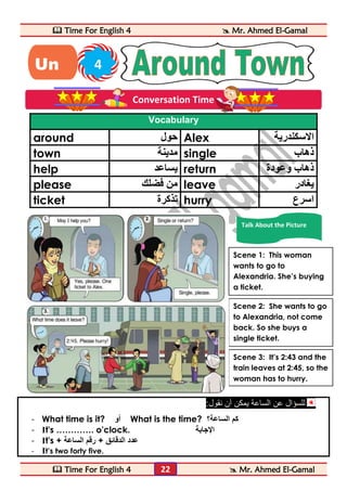  Time For English 4  Mr. Ahmed El-Gamal 
 Time For English 4  Mr. Ahmed El-Gamal 
22 
Vocabulary 
around حول Alex الاسكندرية 
town مدينة single ذهاب 
help يساعد return ذهاب وعودة 
please من فضلك leave يغادر 
ticket تذكرة hurry اسرع 
للسؤال عن الساعة يمكن أن نقول: 
- What time is it? أو What is the time? ؟ كم الساعة 
- It's …………. o'clock. الإجابة 
- It's + عدد الدقائق + رقم الساعة 
- It’s two forty five. 
Un 4 
it 
Conversation Time 
Talk About the Picture 
Scene 2: She wants to go 
to Alexandria, not come 
back. So she buys a 
single ticket. 
Scene 3: It’s 2:43 and the 
train leaves at 2:45, so the 
woman has to hurry. 
Scene 1: This woman 
wants to go to 
Alexandria. She’s buying 
a ticket. 
 