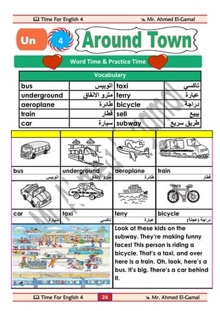  Time For English 4  Mr. Ahmed El-Gamal 
 Time For English 4  Mr. Ahmed El-Gamal 
24 
Vocabulary 
bus اتوبيس taxi تاكسي 
underground مترو الانفاق ferry عبَارة 
aeroplane طائرة bicycle دراجة 
train قطار sell يبيع 
car سيارة subway طريق سريع 
bus underground aeroplane train 
قطار طائرة مترو الانفاق اتوبيس 
car taxi ferry bicycle 
دراجة )عجلة( عبارة تاكسي سيارة 
Look at these kids on the 
subway. They’re making funny 
faces! This person is riding a 
bicycle. That’s a taxi, and over 
here is a train. Oh, look, here’s a 
bus. It’s big. There’s a car behind 
it. 
Word Time & Practice Time 
Un 4 
it 
 