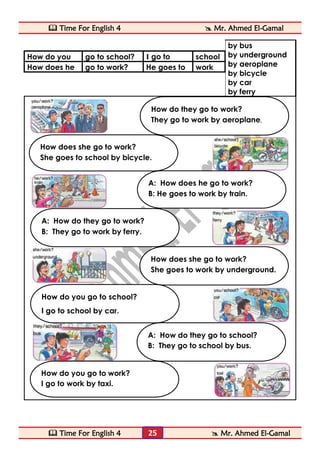  Time For English 4  Mr. Ahmed El-Gamal 
 Time For English 4  Mr. Ahmed El-Gamal 
25 
by bus 
by underground 
by aeroplane 
by bicycle 
by car 
by ferry 
How do you 
go to school? 
I go to 
school 
How does he 
go to work? 
He goes to 
work 
How do you go to work? 
I go to work by taxi. 
How does she go to work? 
She goes to work by underground. 
How do you go to school? 
I go to school by car. 
A: How do they go to school? 
B: They go to school by bus. 
A: How do they go to work? 
B: They go to work by ferry. 
A: How does he go to work? 
B: He goes to work by train. 
How does she go to work? 
She goes to school by bicycle. 
How do they go to work? 
They go to work by aeroplane.  