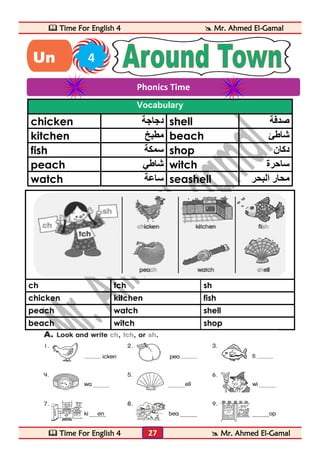  Time For English 4  Mr. Ahmed El-Gamal 
 Time For English 4  Mr. Ahmed El-Gamal 
27 
Vocabulary 
chicken دجاجة shell صدفة 
kitchen مطبخ beach شاطئ 
fish سمكة shop دكان 
peach شاطي witch ساحرة 
watch ساعة seashell محار البحر 
ch tch sh 
chicken kitchen fish 
peach watch shell 
beach witch shop 
Phonics Time 
Un 4 
it 
 