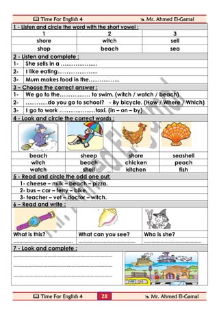  Time For English 4  Mr. Ahmed El-Gamal 
 Time For English 4  Mr. Ahmed El-Gamal 
28 
1 - Listen and circle the word with the short vowel : 
1 
2 
3 
shore 
witch 
sell 
shop 
beach 
sea 2 - Listen and complete : 
1- 
She sells in a ……………….. 
2- 
I like eating…………………. 
3- 
Mum makes food in the…………….. 3 – Choose the correct answer : 
1- 
We go to the………..…… to swim. (witch / watch / beach) 
2- 
…………do you go to school? - By bicycle. (How / Where / Which) 
3- 
I go to work ………..………taxi. (in – on – by) 4 - Look and circle the correct words : 
beach 
sheep 
shore 
seashell 
witch 
beach 
chicken 
peach 
watch 
shell 
kitchen 
fish 5 - Read and circle the odd one out: 
1- cheese – milk – beach – pizza. 
2- bus – car – ferry – bike. 
3- teacher – vet – doctor – witch. 6 – Read and write : 
What is this? 
What can you see? 
Who is she? 
……………………………………….. 
……………………………………… 
……………………………………… 7 - Look and complete : 
…………………………………………………………………… 
…………………………………………………………………… 
…………………………………………………………………… 
 
