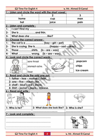  Time For English 4  Mr. Ahmed El-Gamal 
 Time For English 4  Mr. Ahmed El-Gamal 
2 
1 - Listen and circle the word with the short vowel : 
1 
2 
3 
home 
cup 
man 
hot 
juice 
pain 2 - Listen and complete : 
1- 
I can’t find my ………………………. 
2- 
She is ………………..and thin. 
3- 
What does she …………………like? 3 – Choose the correct answer : 
1- 
The cat is a ………………… (boy – girl – pet) 
2- 
She is crying. She is………………(happy – sad – okay) 
3- 
Those ……………shirts. (is – are – was) 
4- 
What …………… wrong. (is – are – was) 4 - Look and circle the correct words : 
popcorn 
chips 
ice cream 5 - Read and circle the odd one out: 
1- father – tree – mother – sister. 
2- one – five – meat – ten. 
3- shelf – blue – red – black. 
4- Shirt – jacket – jeans – cheese. 6 – Read and write : 
1- Who is he? 
2- What does she look like? 
3- Who is she? 
………………………… 
……………………..…. 
……………..…………. 7 - Look and complete : 
…………………………………………………………………… 
…………………………………………………………………… 
…………………………………………………………………… 
 