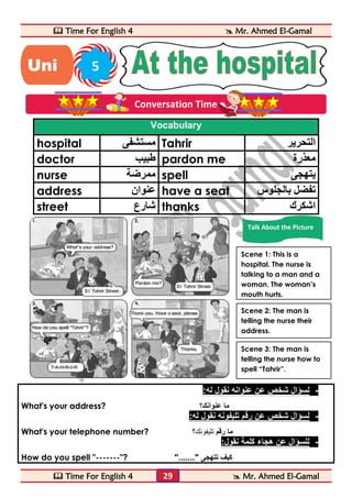  Time For English 4  Mr. Ahmed El-Gamal 
 Time For English 4  Mr. Ahmed El-Gamal 
29 
Vocabulary 
hospital مستشفى Tahrir التحرير 
doctor طبيب pardon me معذرة 
nurse ممرضة spell يتهجى 
address عنوان have a seat تفضل بالجلوس 
street شارع thanks اشكرك 
- لسؤال شخص عن عنوانه نقول له: 
What's your address? ؟ ما عنوانك 
- لسؤال شخص عن رقم تليفونه نقول له: 
What's your telephone number? ؟ ما رقم تليفونك 
- للسؤال عن هجاء كلمة نقول: 
How do you spell "-------"? "......." كيف تتهجى 
Uni 5 
t 
Conversation Time 
Talk About the Picture 
Scene 1: This is a 
hospital. The nurse is 
talking to a man and a 
woman. The woman’s 
mouth hurts. 
Scene 2: The man is 
telling the nurse their 
address. 
Scene 3: The man is 
telling the nurse how to 
spell “Tahrir”. 
 