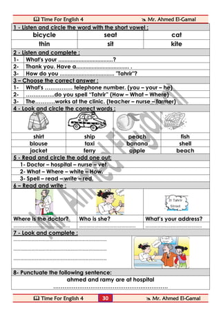  Time For English 4  Mr. Ahmed El-Gamal 
 Time For English 4  Mr. Ahmed El-Gamal 
30 
1 - Listen and circle the word with the short vowel : 
bicycle 
seat 
cat 
thin 
sit 
kite 2 - Listen and complete : 
1- 
What's your ...................................? 
2- 
Thank you. Have a.................................. . 
3- 
How do you ................................... "Tahrir"? 3 – Choose the correct answer : 
1- 
What's …………… telephone number. (you – your – he) 
2- 
………..…..do you spell “Tahrir” (How – What – Where) 
3- 
The………..works at the clinic. (teacher – nurse – farmer) 4 - Look and circle the correct words : 
shirt 
ship 
peach 
fish 
blouse 
taxi 
banana 
shell 
jacket 
ferry 
apple 
beach 5 - Read and circle the odd one out: 
1- Doctor – hospital – nurse – vet. 
2- What – Where – white – How. 
3- Spell – read – write – red. 6 – Read and write : 
Where is the doctor? 
Who is she? 
What’s your address? 
…………………………………….. 
…………………………………….. 
…………………………………….. 7 - Look and complete : 
…………………………………………………………………… 
…………………………………………………………………… 
…………………………………………………………………… 
8- Punctuate the following sentence: 
ahmed and ramy are at hospital 
………………………………………….………….  