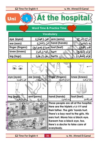  Time For English 4  Mr. Ahmed El-Gamal 
 Time For English 4  Mr. Ahmed El-Gamal 
31 
Vocabulary 
eye (eyes) ) عبن )عينان arm (arms) ) ذراع )اذرع 
ear (ears) ) اذن )اذنان hand (hands) ) يد )ايادي 
finger (fingers) ) صباع )صوابع foot (feet) ) قدم )اقدام 
knee (knees) ) ركبه )ركب hurt ) تؤلم )للجمع 
leg (legs) ) رجل )ارجل hurts ) تؤلم )للمفرد 
eye (eyes) ear (ears) finger (fingers) knee (knees) 
ركبة )ركب( صباع )أصبع( اذن )اذنين( عين )عيون( 
leg (legs) arm (arms) hand (hands) foot (feet) 
قدم )أقدام( يد )أيادي( ذراع )أذرع( رجل )ارجل( 
These people are all at the hospital. 
Here are the triplets ثلاث توائم and 
their father. The girls’ hands hurt. 
There’s a boy next to the girls. His 
ears hurt. Mona has a black eye. 
Kareem has a black eye, too. 
Here’s a doctor to take care of 
everybody. 
Word Time & Practice Time 
Uni 5 
t 
 