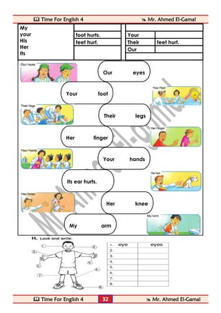 Time For English 4  Mr. Ahmed El-Gamal 
 Time For English 4  Mr. Ahmed El-Gamal 
32 
My 
your 
His 
Her 
Its 
foot hurts. 
Your 
feet hurt. 
Their 
feet hurt. 
Our 
Our eyes hurt. 
Your foot hurts. 
Their legs hurt. 
Her finger hurts. 
Your hands hurt. 
Its ear hurts. 
Her knee hurts. 
My arm hurts.  