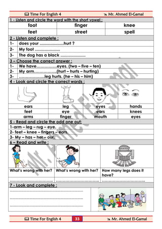  Time For English 4  Mr. Ahmed El-Gamal 
 Time For English 4  Mr. Ahmed El-Gamal 
33 
1 - Listen and circle the word with the short vowel : 
foot 
finger 
knee 
feet 
street 
spell 2 - Listen and complete : 
1- 
does your .....................hurt ? 
2- 
My foot ...................... 
3- 
The dog has a black ...................... 3 – Choose the correct answer : 
1- 
We have……………eyes. (two – five – ten) 
2- 
My arm……………..(hurt – hurts – hurting) 
3- 
……………….leg hurts. (he – his – him) 4 - Look and circle the correct words : 
ears 
leg 
eyes 
hands 
feet 
eye 
ears 
knees 
arms 
finger 
mouth 
eyes 5 - Read and circle the odd one out: 
1-arm – leg – rug – eye. 
2- feet – knee – fingers – ears. 
3- My – has – her – our. 6 – Read and write : 
What’s wrong with her? 
What’s wrong with her? 
How many legs does it have? 
………………………….. 
………………………….. 
………………………….. 7 - Look and complete : 
…………………………………………………………………… 
…………………………………………………………………… 
…………………………………………………………………… 
 