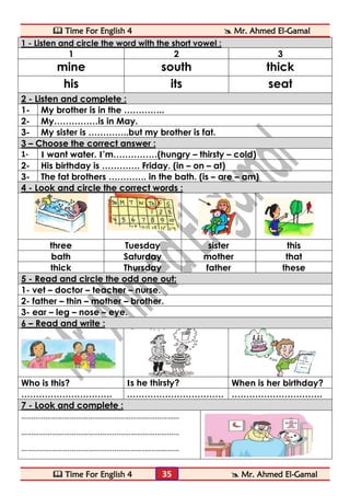  Time For English 4  Mr. Ahmed El-Gamal 
 Time For English 4  Mr. Ahmed El-Gamal 
35 
1 - Listen and circle the word with the short vowel : 
1 
2 
3 
mine 
south 
thick 
his 
its 
seat 2 - Listen and complete : 
1- 
My brother is in the ………….. 
2- 
My……………is in May. 
3- 
My sister is …………..but my brother is fat. 3 – Choose the correct answer : 
1- 
I want water. I’m……………(hungry – thirsty – cold) 
2- 
His birthday is …………. Friday. (in – on – at) 
3- 
The fat brothers …………. in the bath. (is – are – am) 4 - Look and circle the correct words : 
three 
Tuesday 
sister 
this 
bath 
Saturday 
mother 
that 
thick 
Thursday 
father 
these 5 - Read and circle the odd one out: 
1- vet – doctor – teacher – nurse. 
2- father – thin – mother – brother. 
3- ear – leg – nose – eye. 6 – Read and write : 
Who is this? 
Is he thirsty? 
When is her birthday? 
…………………………. 
…………………………… 
…………………………. 7 - Look and complete : 
…………………………………………………………………… 
…………………………………………………………………… 
…………………………………………………………………… 
 