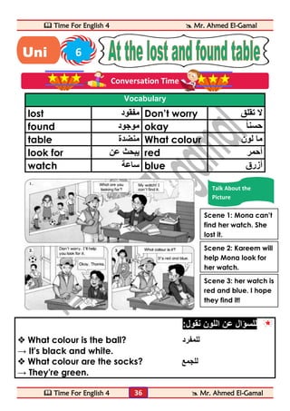  Time For English 4  Mr. Ahmed El-Gamal 
 Time For English 4  Mr. Ahmed El-Gamal 
36 
Vocabulary 
lost مفقود Don’t worry لا تقلق 
found موجود okay حسن ا 
table منضدة What colour ما لون 
look for يبحث عن red أحمر 
watch ساعة blue أزرق 
للسؤال عن اللون نقول: 
 What colour is the ball? للمفرد 
→ It's black and white. 
 What colour are the socks? للجمع 
→ They're green. 
Uni 6 
t 
Conversation Time 
Talk About the 
Picture 
Scene 1: Mona can’t 
find her watch. She 
lost it. 
Scene 2: Kareem will 
help Mona look for 
her watch. 
Scene 3: her watch is 
red and blue. I hope 
they find it! 
 