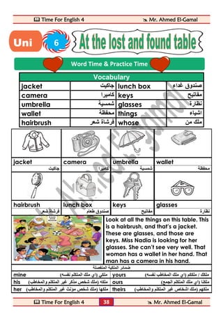  Time For English 4  Mr. Ahmed El-Gamal 
 Time For English 4  Mr. Ahmed El-Gamal 
38 
Vocabulary 
jacket جاكيت lunch box صندوق غداء 
camera كاميرا keys مفاتيح 
umbrella شمسية glasses نظارة 
wallet محفظة things اشياء 
hairbrush فرشاة شعر whose ملك من 
jacket camera umbrella wallet 
محفظة شمسية كاميرا جاكيت 
hairbrush lunch box keys glasses 
نظارة مفاتيح صندوق طعام فرشاة شعر 
Look at all the things on this table. This 
is a hairbrush, and that’s a jacket. 
These are glasses, and those are 
keys. Miss Nadia is looking for her 
glasses. She can’t see very well. That 
woman has a wallet in her hand. That 
man has a camera in his hand. 
ضمائر الملكية المنفصلة 
mine ) ملكي )اي ملك المتكلم نفسه yours ) ملكك / ملككم )اي ملك المخاطب نفسه 
his ) ملكه )ملك شخص مذكر غير المتكلم والمخاطب ours ) ملكنا )اي ملك المتكلم الجمع 
her ) ملكها )ملك شخص مؤنث غير المتكلم والمخاطب theirs ) ملكهم )ملك اشخاص غير المتكلم والمخاطب 
Word Time & Practice Time 
Uni 6 
t 
 