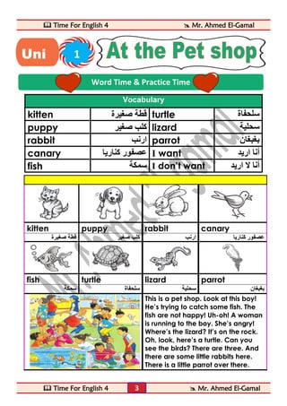  Time For English 4  Mr. Ahmed El-Gamal 
 Time For English 4  Mr. Ahmed El-Gamal 
3 
Vocabulary 
kitten قطة صغيرة turtle سلحفاة 
puppy كلب صغير lizard سحلية 
rabbit ارنب parrot بغبغان 
canary عصفور كناريا I want أنا اريد 
fish سمكة I don’t want أنا لا اريد 
kitten puppy rabbit canary 
عصفور كناريا ارنب كلب صغير قطة صغيرة 
fish turtle lizard parrot 
بغبغان سحلية سلحفاة سمكة 
This is a pet shop. Look at this boy! 
He’s trying to catch some fish. The 
fish are not happy! Uh-oh! A woman 
is running to the boy. She’s angry! 
Where’s the lizard? It’s on the rock. 
Oh, look, here’s a turtle. Can you 
see the birds? There are three. And 
there are some little rabbits here. 
There is a little parrot over there. 
Word Time & Practice Time 
Uni 1 
t 
 