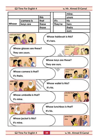  Time For English 4  Mr. Ahmed El-Gamal 
 Time For English 4  Mr. Ahmed El-Gamal 
39 
mine. 
this 
yours 
Whose camera is that It's 
his 
keys are 
these 
They're 
hers 
those 
theirs 
ours 
Whose jacket is this? 
It's mine. 
Whose wallet is this? 
It's his. 
Whose umbrella is that? 
It's mine. 
Whose lunchbox is that? 
It's his. 
Whose camera is that? 
It's theirs. 
Whose hairbrush is this? 
It's hers. 
Whose glasses are these? 
They are yours. 
Whose keys are these? 
They are ours.  