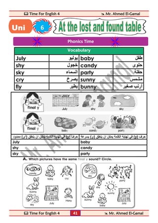  Time For English 4  Mr. Ahmed El-Gamal 
 Time For English 4  Mr. Ahmed El-Gamal 
41 
Vocabulary 
July يوليو baby طفل 
shy خجول candy حلوى 
sky السماء party حفلة 
cry يصرخ sunny مشمس 
fly يطير bunny أرنب صغير 
في نهاية الكلمة يمكن ان ينطق )آي( ممدود (y) في نهاية الكلمة يمكن ان ينطق )ي( بسرعة حرف (y) حرف 
July baby 
shy candy 
sky party 
Phonics Time 
Uni 6 
t 
 