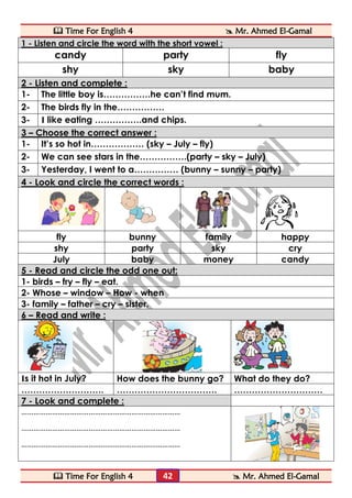  Time For English 4  Mr. Ahmed El-Gamal 
 Time For English 4  Mr. Ahmed El-Gamal 
42 
1 - Listen and circle the word with the short vowel : 
candy 
party 
fly 
shy 
sky 
baby 2 - Listen and complete : 
1- 
The little boy is…………….he can’t find mum. 
2- 
The birds fly in the……………. 
3- 
I like eating …………….and chips. 3 – Choose the correct answer : 
1- 
It’s so hot in……………… (sky – July – fly) 
2- 
We can see stars in the…………….(party – sky – July) 
3- 
Yesterday, I went to a…………… (bunny – sunny – party) 4 - Look and circle the correct words : 
fly 
bunny 
family 
happy 
shy 
party 
sky 
cry 
July 
baby 
money 
candy 5 - Read and circle the odd one out: 
1- birds – fry – fly – eat. 
2- Whose – window – How - when 
3- family – father – cry – sister. 6 – Read and write : 
Is it hot in July? 
How does the bunny go? 
What do they do? 
………………………. 
……………………………. 
………………………… 7 - Look and complete : 
…………………………………………………………………… 
…………………………………………………………………… 
…………………………………………………………………… 
