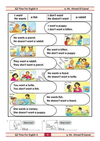  Time For English 4  Mr. Ahmed El-Gamal 
 Time For English 4  Mr. Ahmed El-Gamal 
4 
I want 
He wants 
I don't want 
He doesn't want 
She wants a canary. 
She doesn't want a puppy. 
He wants a lizard. 
He doesn't want a turtle. 
You want a turtle. 
You don't want a fish. 
He wants fish. 
He doesn't want a lizard. 
They want a rabbit. 
They don't want a parrot. 
I want a puppy. 
I don't want a kitten. 
He wants a parrot. 
He doesn't want a rabbit. 
We want a kitten. 
We don't want a puppy 
a fish 
a rabbit  