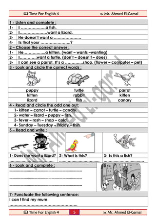  Time For English 4  Mr. Ahmed El-Gamal 
 Time For English 4  Mr. Ahmed El-Gamal 
5 
1 - Listen and complete : 
1- I ……………….a fish. 
2- I…………………want a lizard. 
3- He doesn’t want a ………………… 
4- Is that your …………………..? 
2 – Choose the correct answer : 
1- He……………..a kitten. (want – wants –wanting) 
2- I………….want a turtle. (don’t – doesn’t – does) 
3- I can see a parrot. It’s a …………..shop. (flower – computer – pet) 
3 - Look and circle the correct words : 
puppy turtle parrot 
kitten rabbit kitten 
lizard fish canary 
4 - Read and circle the odd one out: 
1- kitten – carrot – turtle – canary. 
2- water – lizard – puppy – fish. 
3- fever – rash – shop – cold. 
4- Sunday – Tuesday – Friday – thin. 
5 – Read and write : 
1- Does she want a lizard? 2- What is this? 3- Is this a fish? 
……………………………… …………………………… …………………………… 
6 - Look and complete : 
…………………………………………………………………… 
…………………………………………………………………… 
…………………………………………………………………… 
7- Punctuate the following sentence: 
i can t find my mum 
……………………………………………. 
 