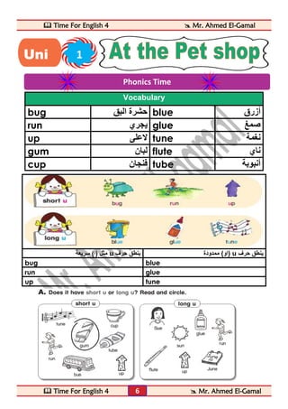  Time For English 4  Mr. Ahmed El-Gamal 
 Time For English 4  Mr. Ahmed El-Gamal 
6 
Vocabulary 
bug حشرة البق blue أزرق 
run يجري glue صمغ 
up لاعلى tune نغمة 
gum لبان flute ناي 
cup فنجان tube أنبوبة 
مثل )أ( سريعة u او( ممدودة ينطق حرف ( u ينطق حرف 
bug blue 
run glue 
up tune 
Phonics Time 
Uni 1 
t 
 