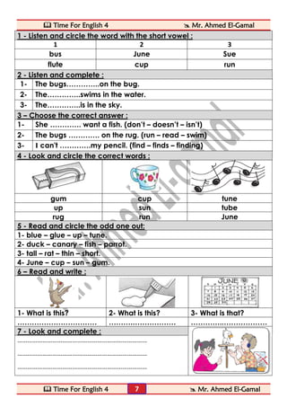  Time For English 4  Mr. Ahmed El-Gamal 
 Time For English 4  Mr. Ahmed El-Gamal 
7 
1 - Listen and circle the word with the short vowel : 
1 
2 
3 
bus 
June 
Sue 
flute 
cup 
run 2 - Listen and complete : 
1- 
The bugs…………..on the bug. 
2- 
The…………..swims in the water. 
3- 
The…………..is in the sky. 3 – Choose the correct answer : 
1- 
She …………. want a fish. (don’t – doesn’t – isn’t) 
2- 
The bugs …………. on the rug. (run – read – swim) 
3- 
I can't ………….my pencil. (find – finds – finding) 4 - Look and circle the correct words : 
gum 
cup 
tune 
up 
sun 
tube 
rug 
run 
June 5 - Read and circle the odd one out: 
1- blue – glue – up – tune. 
2- duck – canary – fish – parrot. 
3- tall – rat – thin – short. 
4- June – cup – sun – gum. 6 – Read and write : 
1- What is this? 
2- What is this? 
3- What is that? 
…………………………… 
……….……………… 
…………..……………… 7 - Look and complete : 
…………………………………………………………………… 
…………………………………………………………………… 
…………………………………………………………………… 
 
