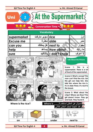  Time For English 4  Mr. Ahmed El-Gamal 
 Time For English 4  Mr. Ahmed El-Gamal 
8 
Vocabulary 
supermarket سوبر ماركت rice ارز 
Excuse me معذرة aisle ممر 
can you هل يمكنك next to بجوار 
help يساعد How about ما رايك 
sure بالتأكيد I don’t know لا اعرف 
Where is the rice? Where is ……..? للسؤال عن المكان نستخدم 
وعند الإجابة نصف المكان كالآتى: 
on in under next to 
Uni 2 
t 
Conversation Time 
Talk About the Picture 
Scene 1: This is a 
supermarket. There is a lot 
of food at the supermarket. 
Scene 2: What’s wrong? This 
man can’t find the rice. But 
this girl can help him. She 
tells him where the rice is. 
It’s in Aisle Three. It’s next to 
the bread. 
Scene 3: What about the 
chips? Where are they? The 
girl doesn’t know. They go 
and look. They found it. 
 
