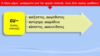 2.Λόγια μόρια: προέρχονται από την αρχαία ελληνική, όπου ήταν κυρίως προθέσεις 
•ευέξαπτος, ευερέθιστος 
•ευτύχημα, ευφράδεια 
•εύληπτος, ευσυνείδητοςευ- (καλός, εύκολος)  