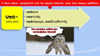 2.Λόγια μόρια: προέρχονται από την αρχαία ελληνική, όπου ήταν κυρίως προθέσεις 
•υπόγειο 
•υποτελής 
•υπόστρωμα, υποδιευθυντήςυπο- (κάτω από)  