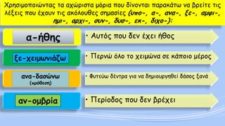 Χρησιμοποιώντας τα αχώριστα μόρια που δίνονται παρακάτω να βρείτε τις λέξεις που έχουν τις ακόλουθες σημασίες (υπο-, α-, ανα-, ξε-, αμφι-, ημι-, αρχι-, συν-, δυσ-, εκ-, διχο-): 
•Αυτός που δεν έχει ήθος 
•Περνώ όλο το χειμώνα σε κάποιο μέρος 
•Φυτεύω δέντρα για να δημιουργηθεί δάσος ξανά 
•Περίοδος που δεν βρέχει 
α-ήθης 
ξε-χειμωνιάζω 
ανα-δασώνω(πρόθεση) 
αν-ομβρία  