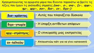 Χρησιμοποιώντας τα αχώριστα μόρια που δίνονται παρακάτω να βρείτε τις λέξεις που έχουν τις ακόλουθες σημασίες (υπο-, α-, ανα-, ξε-, αμφι-, ημι-, αρχι-, συν-, δυσ-, εκ-, διχο-): 
•Αυτός που πλησιάζεται δύσκολα 
•Η ύπαρξη αντίθετων απόψεων 
•Ο επικεφαλής μιας εκστρατείας 
•Απλουστεύω κάτι για να γίνει κατανοητό 
δυσ-πρόσιτος 
διχο-γνωμία 
αρχι-στράτηγος 
εκ-λαϊκεύω  
