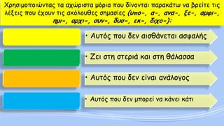 Χρησιμοποιώντας τα αχώριστα μόρια που δίνονται παρακάτω να βρείτε τις λέξεις που έχουν τις ακόλουθες σημασίες (υπο-, α-, ανα-, ξε-, αμφι-, ημι-, αρχι-, συν-, δυσ-, εκ-, διχο-): 
•Αυτός που δεν αισθάνεται ασφαλής 
•Ζει στη στεριά και στη θάλασσα 
•Αυτός που δεν είναι ανάλογος 
•Αυτός που δεν μπορεί να κάνει κάτι  