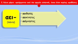 2.Λόγια μόρια: προέρχονται από την αρχαία ελληνική, όπου ήταν κυρίως προθέσεις 
•αειθαλής 
•αεικίνητος 
•αείμνηστοςαει- (πάντα)  