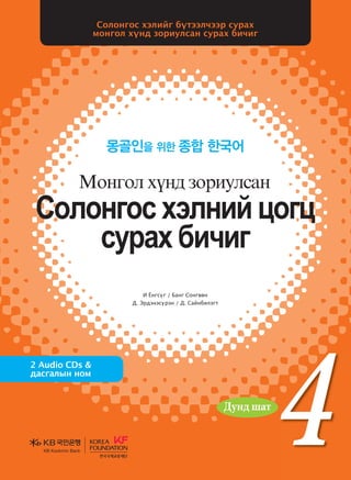 4
4
4
И Ёнгсүг / Банг Сонгвөн
Д. Эрдэнэсүрэн / Д. Сайнбилэгт
Солонгос хэлийг бүтээлчээр сурах
монгол хүнд зориулсан сурах бичиг
몽골인을 위한 종합 한국어
2 Audio CDs &
дасгалын ном
Vklkyukv htlyna wkuw
vejgh dnxnu
Bkyukl hoy; pkjnelvgy
Vklkyukvhtlynawkuw
vejghdnxnu
Bkyuklhoy;pkjnelvgyИЁнгсүг/БангСонгвөн
Д.Эрдэнэсүрэн
Д.Сайнбилэгт
Солонгос болон дэлхийн олон орны эрдэмтэн мэргэдийн
судалгаа шинжилгээний арвин баялаг туршлагад үндэслэн эл
сурах бичгийн үндсэн зарчмыг боловсруулсны дээр Монголын
их дээд сургуулийн солонгос хэлний сургалтын хөтөлбөртэй
уялдуулан зохиосон учир солонгос хэл үздэг их дээд сургуульд
ашиглахад нэн тохиромжтой сурах бичиг юм. Өөрөөр хэлбэл,
монгол хүнд зориулсан солонгос хэлний сургалтын арвин
баялаг туршлага, суралцагчдын талаарх бодит мэдээ материалыг
өргөнөөр ашиглаж, тэдний сурах арга барилд дүн шинжилгээ
хийх замаар зохиосон болохоор монгол хүнд зориулсан сурах
бичиг гэж үзвэл зохилтой.
<Сурах бичиг хэрэглэх учир>-аас
Дунд шат
Дунд шат
Дундшат
KB Kookmin BankKB Kookmin Bank
KBKookminBank
���� �� ����� 4_��(��)2�2�.indd 1 2013-10-17 �� 3:05:42
 