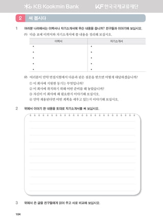 104
1 여러분 나라에서는 이력서나 자기소개서에 무슨 내용을 씁니까? 친구들과 이야기해 보십시오.
(1) 다음표에이력서와자기소개서에쓸내용을정리해보십시오.
이력서 자기소개서
•
•
•
•
•
•
•
•
•
•
(2) 여러분이만약면접시험에서 다음과같은질문을받으면어떻게대답하겠습니까?
① 이회사에지원한동기는 무엇입니까?
② 이회사에취직하기위해 어떤준비를해놓았습니까?
③ 자신이이회사에왜필요한지이야기해보십시오.
④ 만약채용된다면어떤계획을세우고있는지이야기해보십시오.
2 위에서 이야기 한 내용을 토대로 자기소개서를 써 보십시오.
3 위에서 쓴 글을 친구들에게 읽어 주고 서로 비교해 보십시오.
써 봅시다2
����������� 4_��(��) 2�_2�.indb 104 2013-10-02 �� 3:37:02
 