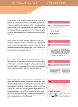 1 생각해 봅시다.
(1) 현재 몽골에서 새로 등장하고 있는 신조어에는 어떤 것이 있는지 생각해 봅시다.
(2) 현재 유행하는 신조어에서 발견할 수 있는 몽골인의 사고방식이나 가치관의 변화를 생각
해 봅시다.
2 다음 글을 읽고 아래의 질문에 답하십시오.
신조어란 새로 생겨난 개념이나 사물을 표현하기 위해 만
들어지는 말로 원래 없던 말이 새로 생겨나거나 기존에 있던
말에 새로운 뜻이 덧붙여지면서 생성되는 것이다. 신조어는
이러한 개념들을 표현하기 위한 사회적 요구 또는 대중의 요
구에 의해서 발현된다. 그렇기 때문에 신조어를 통해 우리는
사회의 변화와 개인의 가치관 또는 사고방식의 변화를 읽을
수 있다.
신조어를 통해 한국 사회의 변화를 몇 가지로 요약하면 ‘1인 미디어 시대’, ‘젊은이들의 변화된 직
업관’, ‘남성관의 변화’ 등으로 정리할 수 있다.
‘1인 미디어 시대’는 휴대전화나 인터넷과 같은 통신 산업의 발달이 그 계기가 되었다. 특히 ‘블로
그(Blog)’나 ‘미니홈피(Mini Hompage)’를 통해 개인들이 각자 자신의 미디어를 갖게 되면서 인터넷
문화에 관심을 가지고 참여하는 대중들이 더욱 늘어나게 되었다.
경기 불황과 함께 등장한 ‘공시족’이나 ‘공시촌’은 각각 공무원 시험 준비를 하는 사람들, 그리고
이들이 모여서 사는 지역(노량진)을 가리키는 신조어이다. 공무원을 꿈꾸는 젊은이들의 숫자가 폭
발적으로 늘어났다는 것은 직업 안정성을 취업의 중요한 기준으로 삼는 젊은이들의 변화된 직업관
을 그대로 보여준다.
본래 한국 사회의 남성상은 강인함이 중시되었기에, 아름다움의 상징인 ‘꽃’으로 표현한다는 것
은 상상하기 어려운 것이었다. 그러나 최근에 유행하는 ‘꽃미남(꽃이나 여자처럼 예쁜 외모를 가진
남성)’이나 ‘훈남’(상대방의 마음과 눈을 훈훈하게 해 주는 남성)이라는 말을 통해 보면 한국 사회의
남성상이 변화하고 있음을 알 수 있다.
몽골어도 마찬가지로 신조어와 유행어 현상이 끊임없이 생겨 왔다. 하지만 몽골어의 특징 때문에
신조어가 음절 결합으로 인해 생긴다기보다 외래어의 순화나 은유적 표현을 유행어로 만드는 경우
가 많다. 그러니까 신조어를 비판하는 사람들이 많은데다 러시아어와 중국어, 영어 등을 통해 들어
온 외래어들을 몽골어로 잘 순화해서 익혀야 한다는 의견이 우세하다.
문화
신조어에 나타난 사고의 변화
24
1 대화를 잘 듣고 내용이 같으면 ○, 다르면 ×하십시오. CD1 TRACK 01
(1) 여자는 남자에게 스카프를 선물했다. ( )
(2) 남자는 화려한 안경을 찾고 있다. ( )
(3) 여자는 염색을 자주 하는 편이다. ( )
2 대화를 잘 듣고 질문에 답하십시오. CD1 TRACK 02
(1) 남자에 대한 설명이 아닌 것을 고르십시오.
ⓐ 팩을 고르고 있다. ⓑ 피부에 신경을 쓰고 있다.
ⓒ 여자에게 팩을 선물하려고 한다.
(2) 남자가 머리를 자른 이유는 무엇입니까?
(3) 들은 내용과 같은 것을 고르십시오.
ⓐ 두 사람은 넥타이를 사고 있다. ⓑ 남자는 유행을 잘 따라 하는 편이다.
ⓒ 여자는 남자에게 유행하는 넥타이를 선물했다.
3 대화를 잘 듣고 질문에 답하십시오. CD1 TRACK 03
(1) 작년에 헤어밴드가 유행한 이유를 쓰십시오.
(2) 들은 내용과 다른 것을 고르십시오.
ⓐ 올가을에는 단색 헤어밴드가 유행이다.
ⓑ 작년에는 헤어밴드를 산 사람이 많았다.
ⓒ 두 사람은 헤어밴드를 색깔별로 구입했다.
4 내용을 잘 듣고 질문에 답하십시오. CD1 TRACK 04
(1) 올해 유행할 액세서리의 장점을 쓰십시오.
(2) 들은 내용과 다른 것을 고르십시오.
ⓐ 멋쟁이는 액세서리 하나에도 신경을 쓴다.
ⓑ 올여름에 유행하는 액세서리는 디자인이 화려하다.
ⓒ 패션 리더는 옷에 어울리는 액세서리를 함께 구입한다.
알아봅시다1
듣기
хичээл 01 27
1 잘 읽고 내용과 같으면 ○, 다르면 ×하십시오.
한몽대학교 여학생 ‘이미지 만들기’ 강좌 안내
한몽대학교 여학생 직업센터 주최로 ‘이미지 만들기’ 교육을 진행합니다. 한몽대
학교 여학생을 대상으로 9월~12월 한 학기 동안 교육이 계속 진행됩니다. 이번 달
에는 한몽대학교 여학생 직업센터에서 뭉흐 올지 선생님의 ‘패션 코디’ 강의가 있
습니다. 패션에 관심 있는 여학생들은 여학생 직업센터로 오세요.
(1) 이 강좌는 한몽대학교 여학생 직업센터에서 만든 것이다. ( )
(2) 한몽대학교 여학생들은 4개월 동안 ‘코디 방법’을 수강해야 한다. ( )
2 잘 읽고 질문에 답하십시오.
과정명 패션 코디
강사명 뭉흐 올지
과정 소개
유행하는 액세서리, 옷은 많지만 어떻게 해도 멋지지 않다고요?
다른 사람들은 멋있는데 나만 이상한 것 같다고요?
방법은 한 가지입니다. ‘패션 코디’와 함께 하세요.
당신에게 가장 잘 어울리는 스타일을 찾아드립니다.
수강 대상 패션에 관심 있는 모든 분
수강료 월 10,000원
(1) 어떤 종류의 글입니까?
ⓐ 주장하는 글 ⓑ 광고하는 글 ⓒ 설명하는 글
(2) 이 글의 내용과 다른 것을 고르십시오.
ⓐ 이 강좌를 들으려면 한 달에 만 원을 내야 한다.
ⓑ 이 강좌에서는 최신 유행 액세서리를 싸게 구입할 수 있다.
ⓒ 이 강좌를 들으면 자신에게 어울리는 스타일을 알 수 있다.
알아봅시다1
읽기
30
1 다음 문장을 한국어로 번역해 보십시오.
A Цэцгээ ойрдоо ажил ихтэй
болохоор ядарсан бололтой. Царай
нь харлаж барайгаад. Хүний сэтгэл
санааг дагаж ажлын үр дүн ч
өөрчлөгддөг болохоор жаахан санаа
зовж байна шүү.
B Батга бижрүүндээ санаа зовж
байна уу? Тийм бол Со-мон арьс
арчилгааны газар хүрэлцэн ирнэ үү.
Таны арьсанд тохирсон үйлчилгээг
чанарын өндөр түвшинд хийж
өгнө.
(1) A (2) B
2 관심 있는 패션 아이템에 대해 소개하는 글을 완성해 보십시오.
(1) 다음 표를 읽어 보십시오.
정보 내용
패션 아이템 안경
유행하는
스타일과 이유
동그란 모양의 안경 / 인기 가수가 쓰고 나오면서 유행하게 되었다.
특징
·사람에 따라 조금씩 차이가 있지만 얼굴이 작아 보이다
·귀여워 보이면서 전체적으로 인상을 부드럽게 해 주다
추천하기
첫인상이 중요한 자리나 모임에 갈 때 쓰고 가면 좋은 인상을 줄 수
있다.
(2) 위의 표를 토대로 다음을 완성해 보십시오.
내가 관심을 가지고 있는 패션 아이템은 . 요즘 유행하는 스타일은
.
그 안경을 쓰면 .
그리고 .
이 안경은
.
알아봅시다1
쓰기
Соёлын хэсэгт, тухайн хичээлийн сэдэвтэй холбоотой соёлын
талаар танилцуулахыг зорисон бөгөөд монгол суралцагчийн зүгээс
зайлшгүй мэдвэл зохих соёлын мэдээлэлд голлон шүтэж, соёлыг
харилцан хүндэтгэх байр сууринаас хоёр орны соёлыг харьцуулан
ойлгох маягаар зохиомжлов. Соёлын хэсгийг дотор нь урьтал болон
гүйцэтгэх шат, төгсгөл шат гэсэн гурван шатанд хувааж, шавь төвтэй
процесс голлосон сургалт явуулах боломжийг бүрдүүлж өглөө.
Нөгөөтэйгүүр соёлын тухай бичвэрийг дан солонгос хэлээр оруулж,
хавсралтанд монгол хэлний орчуулгыг хадаж өгсөн явдал агуулгад
түшсэн сургалт явуулах нөхцөл бүрдүүлээд зогсохгүй анхан шатны
сурах бичгээс ялгарах нэг онцлог болж өглөө.
Сонсох дадлын хэсэг “Мэдлэгээ баяжуулъя-сонсож суръя” гэсэн
хоёр шаттай, процесс голлосон сургалт явуулахаар зохиомжилсон.
“Мэдлэгээ баяжуулъя” хэсэгт хичээлийн сэдэвтэй холбоотой үндсэн
үг хэллэг, дүрмийг харилцан ярианы хүрээнд хэрхэн хэрэглэхийг
сурах болон өгөгдсөн харилцан яриаг ойлгох даалгаваруудыг
гүйцэтгэнэ. “Мэдлэгээ улам баяжуулъя” хэсэгт өмнө үзсэн харилцан
яриан дээр тулгуурлан өөр бусад олон нөхцөл байдалд сэдэвтэй
холбоотой харилцан яриаг ойлгох чадварыг дээшлүүлэх даалгавар
гүйцэтгэнэ.
Унших дадлын хэсэг ч бас “Мэдлэгээ баяжуулъя–уншиж суръя”
гэсэн хоёр шаттай, процесс голлосон сургалт явуулахаар
зохиомжилсон. “Мэдлэгээ баяжуулъя” хэсэгт сэдэвтэй холбоотой
үндсэн үг хэллэг, дүрэм ашиглаж гүйцэтгэх богино хэмжээний
бичвэрийг уншиж ойлгох даалгавар өгөгдөнө. Харин гүнзгийрүүлсэн
шатанд сэдэвтэй холбоотой зохион бичлэг бичиж, өгөгдсөн
материал уншиж ойлгох дасгал ажиллана.
Бичих дадлын хэсэг ч “Мэдлэгээ баяжуулъя–бичиж суръя”
гэсэн хоёр шаттай, мөн процесс голлосон сургалт явуулахаар
зохиомжиллоо. “Мэдлэгээ баяжуулъя” хэсэгт үндсэн бичвэр
бичихээс урьд тодорхой хэмжээний бичих дадал гүйцэтгэж, сэдэвтэй
холбоотой загварын дагуу хийх ажилбарууд болон бие дааж зохион
бичлэг, бодит хэрэглээний бичвэр бичих даалгавар гүйцэтгэнэ.
����������� 4_��(��) 2�_2�.indb 10 2013-10-02 �� 3:36:37
 