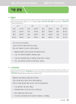 хичээл 06 109
	 피동사  
Үйлийн эзэн бие тухайн үйлийг бие дааж гүйцэтгэлгүй бусад хүн ба юмны эрхэнд үйлдэх утга заана. Монгол хэлний
бусдын эрхэнд үйлдэгдэх хэвийн “-гд, -д, -т” нөхцөлтэй дүйнэ. 보다, 닫다, 듣다, 끊다 зэрэг үйл үгэнд -이/히/리/기
- нөхцөл залгаж үүсгэдэг.
-이- -히- -리- -기-
보다 보이다 닫다 닫히다 듣다 들리다 끊다 끊기다
놓다 놓이다 막다 막히다 열다 열리다 쫓다 쫓기다
쌓다 쌓이다 잡다 잡히다 걸다 걸리다 안다 안기다
바꾸다 바뀌다 먹다 먹히다 풀다 풀리다 감다 감기다
문이고장나서안닫혀요.
교실이어두워서칠판글씨가안보여요.
학교공부때문에스트레스가많이쌓여요.
A 텔레비전화면이계속흔들리는데어떻게하지요?
B 그럼수리센터에전화해서 상담해보세요.
A 사롤씨의휴대전화번호가바뀌었는데몇번인지아세요?
B 저도요즘연락을안해봐서 바뀐번호는몰라요.
	 -아/어지다
Үйл үгийн ард залган бусдын эрхэнд үйлдэгдэх утга илтгэнэ. Монгол хэлний бусдын эрхэнд үйлдэгдэх хэвийн “-гд”
нөхцөлтэй дүйнэ. Үйл үгэнд -이/히/리/기- нөхцөл залгаж үүсгэдэг бусдын эрхэнд үйлдэгдэх хэвтэй утга ижил ч
-아/어지다хэлбэрийг нийлмэл нөхцөл хэмээн ялгаж авч үздэг.
텔레비전전원버튼을눌렀는데안켜져요.
수업시간에갑자기불이꺼져서깜짝놀랐어요.
한국어공부를열심히해서제꿈이이루어지면좋겠어요.
A 수리센터에는왜가려고해요?
B 휴대전화버튼이잘안눌러져서고치려고요.
A 제가선물한컵은왜안써요?
B 사실며칠전에떨어뜨려서손잡이가깨졌어요.미안해요.
기본 문법
����������� 4_��(��) 2�_2�.indb 109 2013-10-02 �� 3:37:03
 