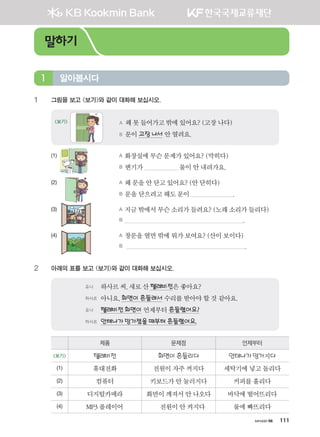 хичээл 06 111
1	 그림을 보고 보기와 같이 대화해 보십시오.
A 왜못들어가고밖에있어요? (고장나다)
B 문이고장나서 안열려요.
보기
(1) 	 A 화장실에무슨문제가있어요? (막히다)
	 B 변기가 물이안내려가요.
(2) 	 A 왜 문을안닫고있어요? (안닫히다)
	 B 문을닫으려고해도문이 .
(3)	 A 지금밖에서무슨소리가들려요? (노래소리가들리다)
	 B .
(4)	 A 창문을열면밖에뭐가보여요? (산이보이다)
	 B .
2	 아래의 표를 보고 보기와 같이 대화해 보십시오.
유나 	 하사르씨,새로산텔레비전은좋아요?
하사르	 아니요,화면이흔들려서 수리를받아야할것같아요.
유나 	 텔레비전화면이 언제부터흔들렸어요?
하사르	 안테나가망가졌을때부터흔들렸어요.
제품 문제점 언제부터
보기 텔레비전 화면이흔들리다 안테나가망가지다
(1) 휴대전화 전원이자주꺼지다 세탁기에넣고돌리다
(2) 컴퓨터 키보드가안눌러지다 커피를흘리다
(3) 디지털카메라 화면이깨져서안나오다 바닥에떨어뜨리다
(4) MP3플레이어 전원이안켜지다 물에빠뜨리다
알아봅시다1
말하기
����������� 4_��(��) 2�_2�.indb 111 2013-10-02 �� 3:37:03
 