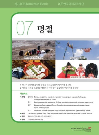 07명절
1	한국의	4대	명절입니다.	무엇을	하는	모습인지	이야기해	봅시다.		
2	여러분	나라를	대표하는	명절에는	어떤	것이	있습니까?	이야기해	봅시다.	
학습목표
과제 말하기	 	Баярын амралтаа хэрхэн өнгөрөөдөг талаар ярих, харьцаж буй хүндээ
тохируулж ерөөлийн үг хэлэх
듣기 Баяр наадмын үйл ажиллагаа ба баяр наадмын дууны тухай харилцан яриа сонсох
읽기 Дөрвөн их баяр наадам болон билгийн тэргүүн сарын шинийн арван тавны
тухай бичвэр унших
쓰기 Үндэсний тоглоом наадгай, баяр наадмын өөрчлөлтийн тухай бичвэр бичих
어휘 Цагаан сар, ургацын баяр, баяр наадамтай холбоотой үг хэллэг, үндэсний тоглоом наадгай
문법 얼마나 -(으)ㄴ지, -곤 하다, 에다가
문화 Солонгос цагаан сар
한식 (동지 후 105일 째 날) 단오 (음력 5월 5일)
추석 (음력 8월 15일) 설날 (음력 1월 1일)
KB Kookmin Bank
����������� 4_��(��) 2�_2�.indb 125 2013-10-02 �� 3:37:07
 