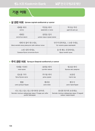 126
▶ 설 관련 어휘 Цагаан сартай холбоотой үг хэллэг
세배를하다
золгох
덕담을하다
ерөөлийн үг хэлэх
떡국을먹다
ддөгтэй шөл уух
세뱃돈
золголтын мөнгө
설빔을입다
цагаан сарын хувцас өмсөх
새해복많이받으세요.
Шинэ жилийн мэнд дэвшүүлж сайн сайхныг хүсье.
만수무강하세요./ 오래사세요.
Урт насалж удаан жаргаарай.
소원성취하세요.
Санасан бүхэн сэтгэлчлэн бүтэг.
올한해도건강하세요.
Эрүүл энхийг хүсье.
▶ 추석 관련 어휘 Ургацын баяртай холбоотой үг хэллэг
차례를지내다
тахил өргөх
송편을빚다
сунгпён чимхэх
벌초를하다
булшны өвс цэвэрлэх
성묘를가다
булш бунхан эргэх
추수를하다
ургац хураах
보름달
тэргэл сар
햅쌀
шинэ ургацын будаа
햇과일
шинэ жимс
햇곡식
шинэ тариа будаа
더도말고덜도말고한가위만같아라.
Билгийн тооллын наймдугаар сарын 15 өдөр шиг элбэг
дэлбэг байгаарай.
풍성한한가위보내세요.
Билгийн тооллын наймдугаар сарын 15 өдрийг
сайхан тэмдэглээрэй.
기본 어휘
����������� 4_��(��) 2�_2�.indb 126 2013-10-02 �� 3:37:08
 