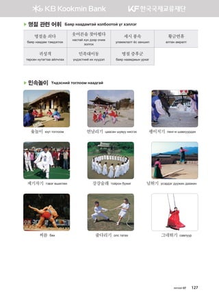 хичээл 07 127
▶ 명절 관련 어휘 Баяр наадамтай холбоотой үг хэллэг
명절을쇠다
баяр наадам тэмдэглэх
웃어른을찾아뵙다
настай хүн дээр очиж
золгох
세시풍속
уламжлалт ёс заншил
황금연휴
алтан амралт
귀성객
төрсөн нутагтаа айлчлах
민족대이동
үндэстний их нүүдэл
명절증후군
баяр наамдмын урхаг
▶ 민속놀이 Үндэсний тоглоом наадгай
	 윷놀이  юүт тоглоом	 연날리기  цаасан шувуу нисгэх	 팽이치기  пенг-и шавхуурдах
	 제기차기  тэвэг өшиглөх	 강강술래  тойрон бүжиг	 널뛰기  үсэрдэг дүүжин даажин
	 씨름  бөх	 줄다리기  олс татах	 그네뛰기  савлуур
����������� 4_��(��) 2�_2�.indb 127 2013-10-02 �� 3:37:12
 