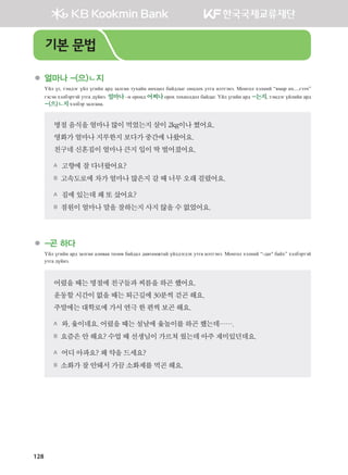 128
	 얼마나 -(으)ㄴ지
Үйл үг, тэмдэг үйл үгийн ард залган тухайн нөхцөл байдлыг онцлох утга илтгэнэ. Монгол хэлний “ямар их....гээч”
гэсэн хэлбэртэй утга дүйнэ. 얼마나 –н оронд 어찌나 орох тохиолдол байдаг. Үйл үгийн ард -는지, тэмдэг үйлийн ард
-(으)ㄴ지хэлбэр залгана.
명절음식을얼마나많이먹었는지살이2kg이나쪘어요.
영화가얼마나지루한지보다가중간에나왔어요.
친구네신혼집이얼마나큰지입이딱벌어졌어요.
A 고향에잘다녀왔어요?
B 고속도로에차가얼마나많은지갈때너무오래걸렸어요.
A 집에있는데왜또샀어요?
B 점원이얼마나말을잘하는지사지않을수없었어요.  
	 -곤 하다
Үйл үгийн ард залган аливаа төлөв байдал давтамжтай үйлдэгдэх утга илтгэнэ. Монгол хэлний “-даг4
байх” хэлбэртэй
утга дүйнэ.
어렸을때는명절에친구들과씨름을하곤했어요.
운동할시간이없을때는퇴근길에30분씩걷곤해요.
주말에는대학로에가서연극한편씩보곤해요.
A 와,윷이네요.어렸을때는설날에윷놀이를하곤했는데…….
B 요즘은안해요?수업때선생님이가르쳐줬는데아주재미있던데요.  
A 어디아파요?왜약을드세요?
B 소화가잘안돼서가끔소화제를먹곤해요.
기본 문법
����������� 4_��(��) 2�_2�.indb 128 2013-10-02 �� 3:37:12
 