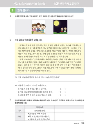 хичээл 07 137
읽어 봅시다2
1 다음은 무엇을 하는 모습일까요? 어떤 의미가 있는지 친구들과 이야기해 보십시오.
2 다음 글을 잘 읽고 질문에 답하십시오.
정월은	한	해를	처음	시작하는	달로	한	해의	계획을	세우는	달이다.	정월에는	설
날과	대보름이	있는데	대보름은	설날로부터	보름이	지난	음력	1월	15일이다.	이날
에는	다섯	가지	곡식을	섞어	지은	오곡밥을	먹고	부럼을	깨문다.	부럼은	대보름날
깨물어	먹는	땅콩,	호두,	잣,	밤,	은행	등의	견과류를	통틀어	가리키는	말로,	부럼을	
깨물면	한	해	동안의	부정을	막고	이가	튼튼해진다는	의미가	있다.		
정월	대보름에는	‘더위팔기’라는	재미있는	놀이도	있다.	정월	대보름날	사람을	
만날	때	상대방의	이름을	불러	상대방이	대답하면,	‘내	더위	사라’	또는	‘내	더위’	
하면서	더위를	파는	것이다.	이렇게	하면	그	해	일	년	동안	더위	없이	시원하게	지
낼	수	있다는	말이	있다.	그래서	정월	대보름이	되면	사람들은	하루	종일	‘내	더위’	
하며	만나는	사람들과	인사를	나누곤	한다.	
(1) 정월	대보름에	딱딱한	음식을	먹는	이유는	무엇입니까?		
	
(2) 내용과	같으면	○,	다르면	×하십시오.
	 ①	정월은	새해	계획을	세우는	달이다.			 	 (								)
	 ②	정월	대보름이	되면	더위	파는	놀이를	한다.			 (								)
	 ③	더위를	팔면	한	해의	부정을	막을	수	있다.	 	 (								)
3 여러분 나라에도 한국의 정월 대보름과 같은 날이 있습니까? 친구들과 팀을 나누어 조사해 본 후
발표해 보십시오.
정월 대보름
시기 음력	1월	15일
특징
•오곡밥을	지어	먹는다.	
•밤,	호두,	땅콩	등을	깨문다.		
•보름달을	보며	소원을	빈다.
����������� 4_��(��) 2�_2�.indb 137 2013-10-02 �� 3:37:13
 