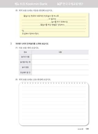 хичээл 07 139
(2) 위의	표를	토대로	다음을	완성해	보십시오.	
윷놀이는 한국의 대표적인 민속놀이 중 하나로
. 이 놀이는
. 놀이를 하기 위해서는
. 윷놀이를 하는 방법은 간단하다.
.
단,
조심해서 던져야 한다.
3 여러분 나라의 민속놀이를 소개해 보십시오.
(1) 다음	표를	채워	보십시오.	
정보 내용
놀이의 이름
놀이를 하는 때
놀이 방법
조심해야 할 것
(2) 위의	표를	토대로	글을	완성해	보십시오.	
����������� 4_��(��) 2�_2�.indb 139 2013-10-02 �� 3:37:13
 