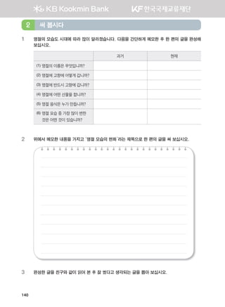 140
1 명절의 모습도 시대에 따라 많이 달라졌습니다. 다음을 간단하게 메모한 후 한 편의 글을 완성해
보십시오.
과거 현재
(1) 명절의 이름은 무엇입니까?
(2) 명절에 고향에 어떻게 갑니까?
(3) 명절에 반드시 고향에 갑니까?
(4) 명절에 어떤 선물을 합니까?
(5) 명절 음식은 누가 만듭니까?
(6) 명절 모습 중 가장 많이 변한
것은 어떤 것이 있습니까?
2 위에서 메모한 내용을 가지고 ‘명절 모습의 변화’라는 제목으로 한 편의 글을 써 보십시오.
3 완성한 글을 친구와 같이 읽어 본 후 잘 썼다고 생각되는 글을 뽑아 보십시오.
써 봅시다2
����������� 4_��(��) 2�_2�.indb 140 2013-10-02 �� 3:37:13
 