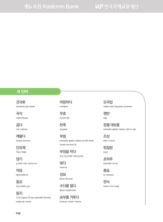 142
견과류
хатаасан үрт жимс
곡식
тариа будаа
곱다
гоё, сайхан
깨물다
хазаж хагалах
단오제
Тану баяр
댕기
үсний гоёл чимэглэл
덕담
ерөөлийн үг
동요
хүүхдийн дуу
동지
12-р сарын 22-ны хамгийн богино
өдөр урт шөнө
마땅하다
тохирох
무효
хүчингүй
반죽
зуурмаг
부럼
шинийн арван таванд ястай жимс
хазаж хагалах ёс
부정을 막다
муу муухайг зайлуулах
빚다
чимхэх
성묘
булш бунхан
수다를 떨다
ярьж хөөрөлдөх
승부를 겨루다
ялахын төлөө тэмцэх
오곡밥
таван зүйл будааны холимог
쟁반
цар
정월 대보름
шинийн арван тавны тэргэл сар
조상
өвөг дээдэс
찜질방
саун
초하루
шинийн нэгэн
풍습
ёс заншил
한식
ханш нээх өдөр
새 단어
����������� 4_��(��) 2�_2�.indb 142 2013-10-02 �� 3:37:14
 