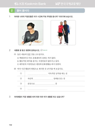 152
1	 여러분 나라의 직장인들은 여가 시간에 주로 무엇을 합니까? 이야기해 보십시오.
2	 내용을 잘 듣고 질문에 답하십시오. CD1 TRACK 35
(1)	 들은내용과다른것을고르십시오.
	 ⓐ 백화점이나마트문화센터의강좌는싸지않다.
	 ⓑ 활동적인취미를즐기는 직장인들이많아지고있다.   
	 ⓒ 대부분의직장인들은평일에문화생활을하지못한다.
(2)	 여가시간활용의방법으로제시한것4가지를써보십시오.
①   지속적인공부를하는것
② 자신의 강좌를듣는것
③ 운동으로 것
④
3	 여러분들이 직장 생활을 하게 되면 어떤 여가 생활을 하고 싶습니까?
들어 봅시다2
����������� 4_��(��) 2�_2�.indb 152 2013-10-02 �� 3:37:18
 