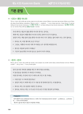 164
	 -(으)ㄹ 뿐만 아니라
Үйл үг, тэмдэг үйл үгийн ард залгаж, ямар нэгэн үйл явдал, нөхцөл байдал дээр дахин өөр нөхцөл байдал үүсэх буюу
үйл явдал болж байгааг илэрхийлнэ. Монгол хэлнээ “... төдийгүй ....” гэсэн утгаар хэрэглэнэ. Эгшиг болон ㄹ дэвсгэр
гийгүүлэгчээр төгссөн тохиолдолд -ㄹ 뿐만 아니라, ㄹ -ээс бусад гийгүүлэгчээр төгссөн тохиолдолд -을 뿐만 아니라-г
тус тус залгана. Нэр үгийн ард 뿐만 아니라–г залгана.
우리회사는월급이많을뿐만아니라휴가도길어요.
체첵씨는얼굴이예쁠뿐만아니라성격도좋아서인기가많아요.
설렁거씨는책을많이읽을뿐만아니라여러가지경험도많이해서아는것이많아요.
A 바야르씨,이번행사에오실거지요?
B 그럼요,저뿐만아니라저희 부서원들모두참석할예정입니다.
A 한국은여름에날씨가어때요?
B 기온이높을뿐만아니라습도도높아서아주더워요.   
	 -든지 -든지
Нэр үг, үйл үг, тэмдэг үйл үгийн ард залгаж, олон дотроос аль нэгийг сонгох буюу сонгож болохыг илтгэдэг. Монгол
хэлний “ ... юм уу эсвэл....” гэсэн утгатай дүйнэ.
일이끝나면저에게전화를하든지메시지를보내세요.
이물건들을정리하든지버리든지하세요.
이번휴가에는부산에가든지제주도에가든지할거예요.
A 이번일은누구에게맡길까요?
B 설렁거씨든지체첵씨든지두사람중한명에게맡기는게좋겠어요.
A 하사르씨는참성실한사람인것같아요.
B 맞아요.하사르씨는누가보든지안보든지항상열심히공부해요.
Тодруулга
-든지 말든지 гэсэн хэлбэрээр бичих нь ч элбэг. Энэ тохиолдолд монгол хэлний “ ...уу байна уу, ... уу болино
уу ....” гэсэн утгатай дүйдэг.
예)	먹기 싫으면 먹든지 말든지 마음대로 하세요.
기본 문법
����������� 4_��(��) 2�_2�.indb 164 2013-10-02 �� 3:37:21
 